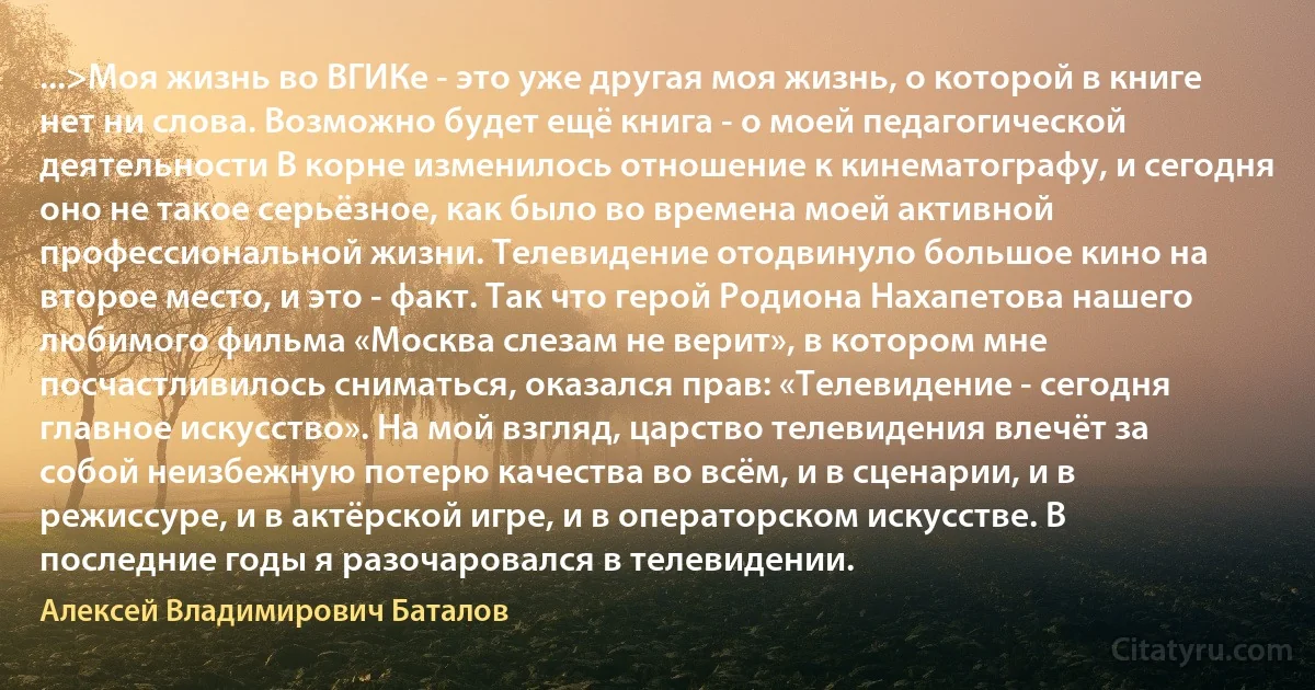 ...>Моя жизнь во ВГИКе - это уже другая моя жизнь, о которой в книге нет ни слова. Возможно будет ещё книга - о моей педагогической деятельности В корне изменилось отношение к кинематографу, и сегодня оно не такое серьёзное, как было во времена моей активной профессиональной жизни. Телевидение отодвинуло большое кино на второе место, и это - факт. Так что герой Родиона Нахапетова нашего любимого фильма «Москва слезам не верит», в котором мне посчастливилось сниматься, оказался прав: «Телевидение - сегодня главное искусство». На мой взгляд, царство телевидения влечёт за собой неизбежную потерю качества во всём, и в сценарии, и в режиссуре, и в актёрской игре, и в операторском искусстве. В последние годы я разочаровался в телевидении. (Алексей Владимирович Баталов)