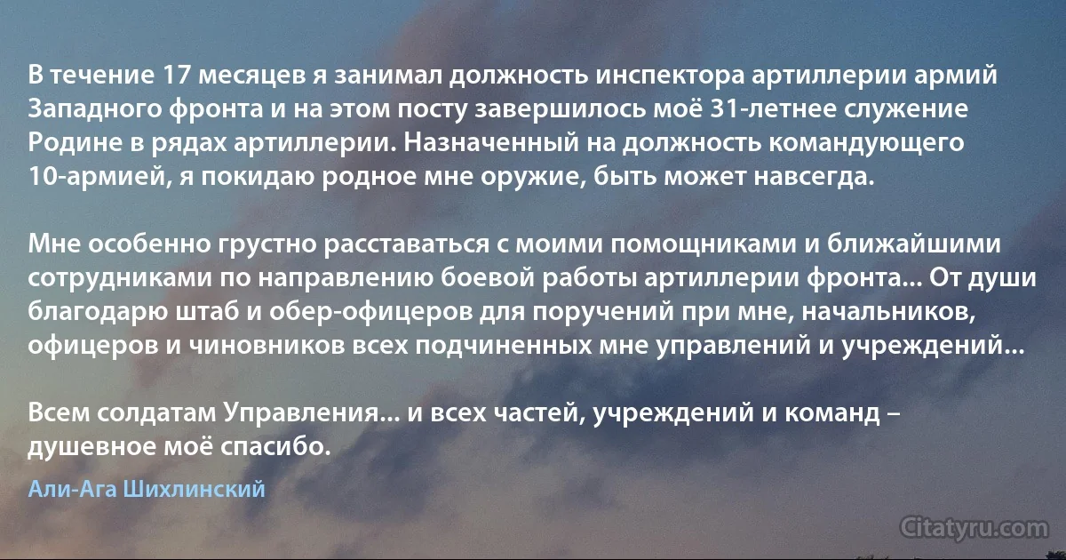 В течение 17 месяцев я занимал должность инспектора артиллерии армий Западного фронта и на этом посту завершилось моё 31-летнее служение Родине в рядах артиллерии. Назначенный на должность командующего 10-армией, я покидаю родное мне оружие, быть может навсегда.

Мне особенно грустно расставаться с моими помощниками и ближайшими сотрудниками по направлению боевой работы артиллерии фронта... От души благодарю штаб и обер-офицеров для поручений при мне, начальников, офицеров и чиновников всех подчиненных мне управлений и учреждений...

Всем солдатам Управления... и всех частей, учреждений и команд – душевное моё спасибо. (Али-Ага Шихлинский)