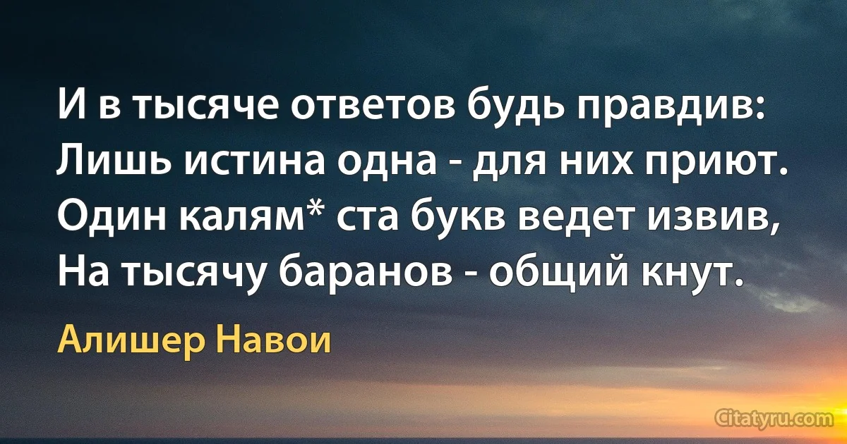 И в тысяче ответов будь правдив:
Лишь истина одна - для них приют.
Один калям* ста букв ведет извив,
На тысячу баранов - общий кнут. (Алишер Навои)