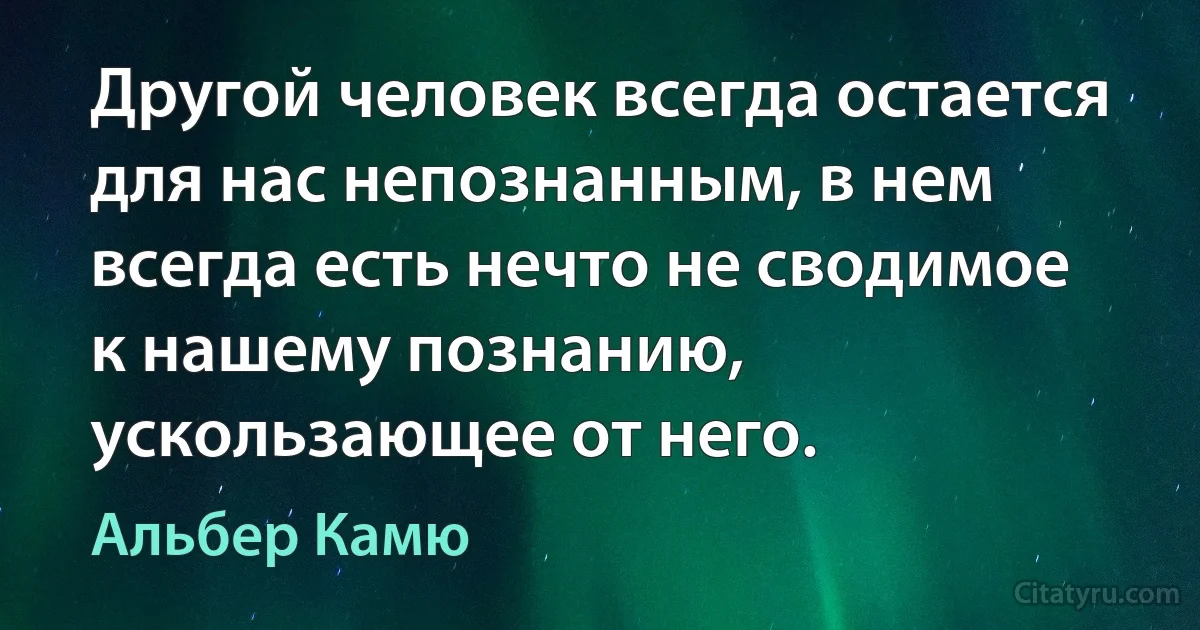 Другой человек всегда остается для нас непознанным, в нем всегда есть нечто не сводимое к нашему познанию, ускользающее от него. (Альбер Камю)