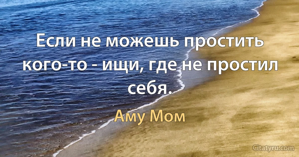 Если не можешь простить кого-то - ищи, где не простил себя. (Аму Мом)