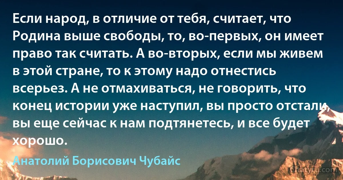 Если народ, в отличие от тебя, считает, что Родина выше свободы, то, во-первых, он имеет право так считать. А во-вторых, если мы живем в этой стране, то к этому надо отнестись всерьез. А не отмахиваться, не говорить, что конец истории уже наступил, вы просто отстали, вы еще сейчас к нам подтянетесь, и все будет хорошо. (Анатолий Борисович Чубайс)