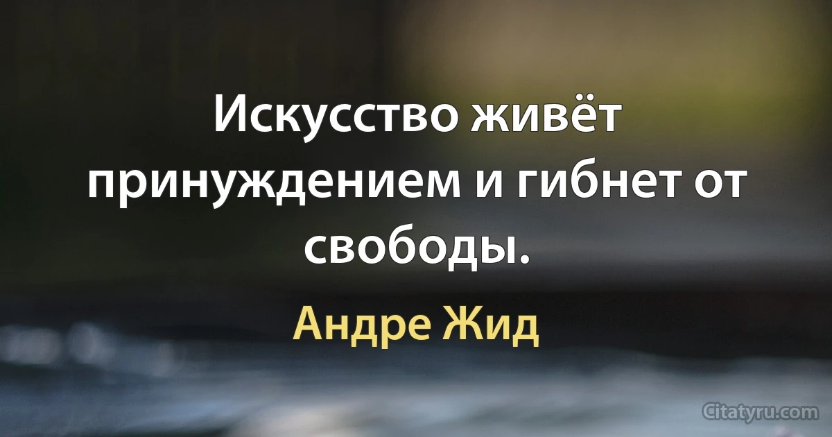 Искусство живёт принуждением и гибнет от свободы. (Андре Жид)