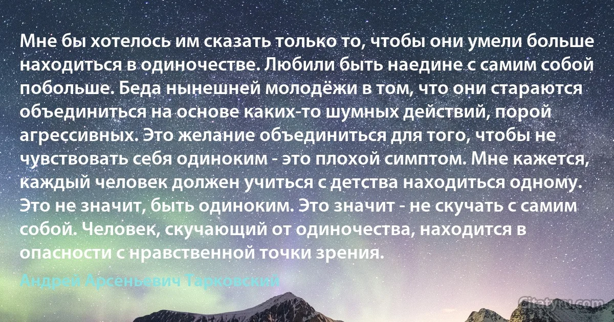 Мне бы хотелось им сказать только то, чтобы они умели больше находиться в одиночестве. Любили быть наедине с самим собой побольше. Беда нынешней молодёжи в том, что они стараются объединиться на основе каких-то шумных действий, порой агрессивных. Это желание объединиться для того, чтобы не чувствовать себя одиноким - это плохой симптом. Мне кажется, каждый человек должен учиться с детства находиться одному. Это не значит, быть одиноким. Это значит - не скучать с самим собой. Человек, скучающий от одиночества, находится в опасности с нравственной точки зрения. (Андрей Арсеньевич Тарковский)