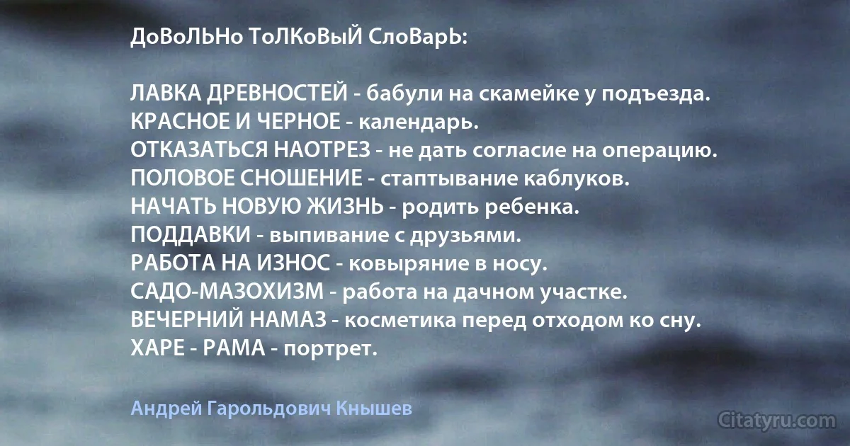 ДоВоЛЬНо ТоЛКоВыЙ СлоВарЬ:

ЛАВКА ДРЕВНОСТЕЙ - бабули на скамейке у подъезда.
КРАСНОЕ И ЧЕРНОЕ - календарь.
ОТКАЗАТЬСЯ НАОТРЕЗ - не дать согласие на операцию.
ПОЛОВОЕ СНОШЕНИЕ - стаптывание каблуков.
НАЧАТЬ НОВУЮ ЖИЗНЬ - родить ребенка.
ПОДДАВКИ - выпивание с друзьями.
РАБОТА НА ИЗНОС - ковыряние в носу.
САДО-МАЗОХИЗМ - работа на дачном участке.
ВЕЧЕРНИЙ НАМАЗ - косметика перед отходом ко сну.
ХАРЕ - РАМА - портрет. (Андрей Гарольдович Кнышев)