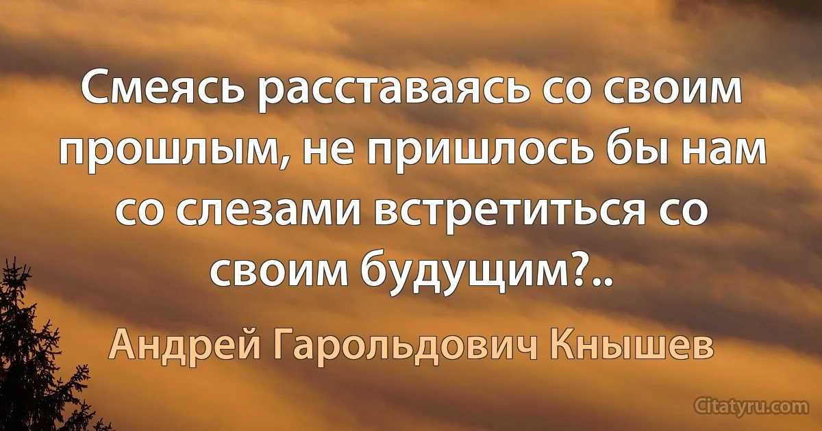 Смеясь расставаясь со своим прошлым, не пришлось бы нам со слезами встретиться со своим будущим?.. (Андрей Гарольдович Кнышев)