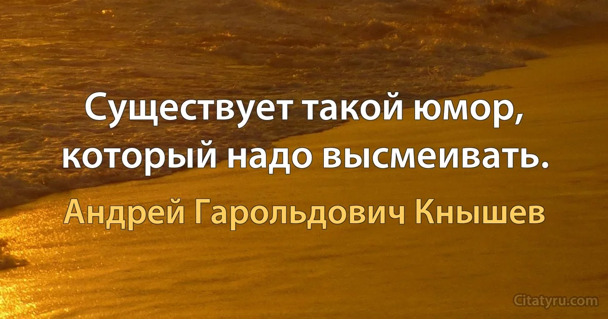 Существует такой юмор, который надо высмеивать. (Андрей Гарольдович Кнышев)