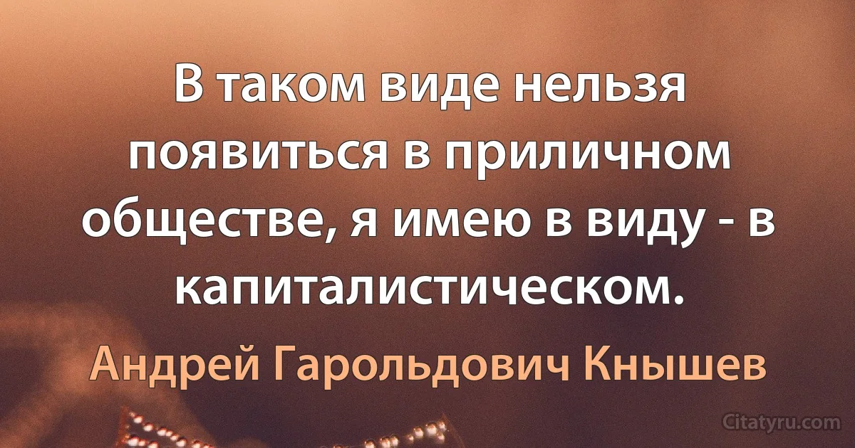 В таком виде нельзя появиться в приличном обществе, я имею в виду - в капиталистическом. (Андрей Гарольдович Кнышев)