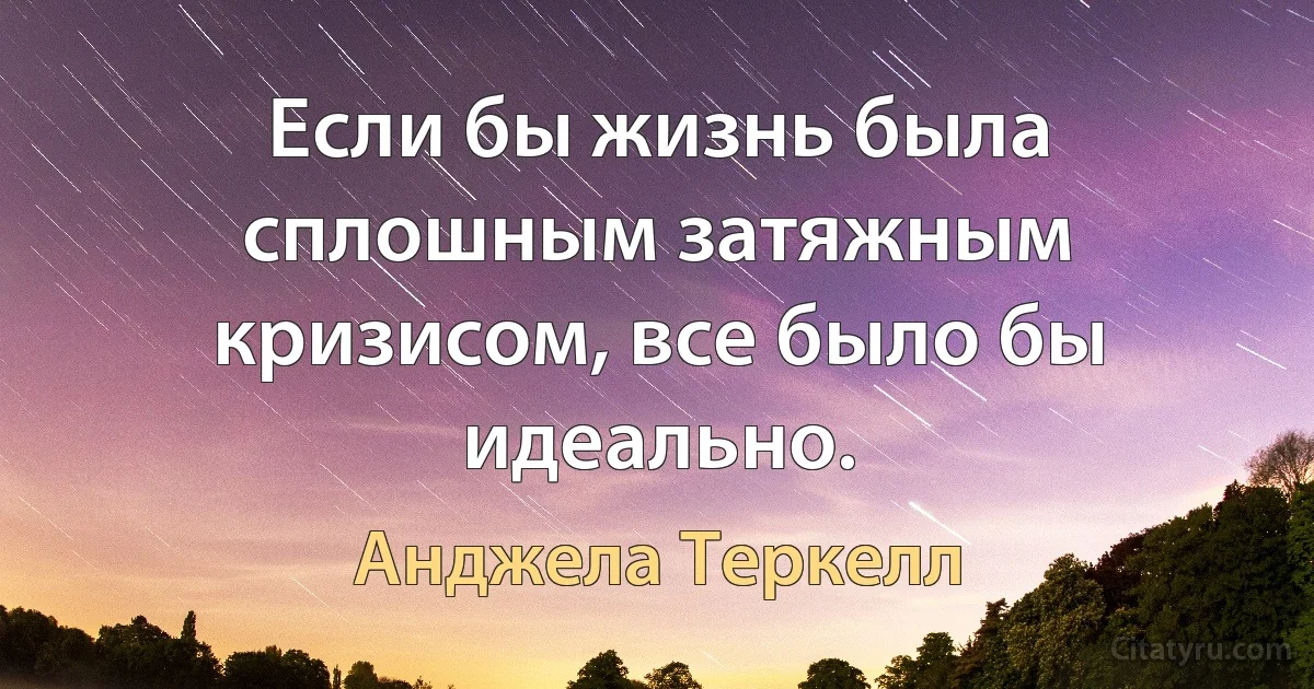 Если бы жизнь была сплошным затяжным кризисом, все было бы идеально. (Анджела Теркелл)