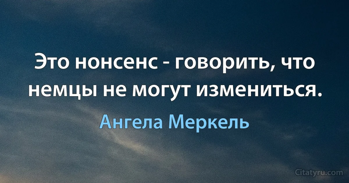 Это нонсенс - говорить, что немцы не могут измениться. (Ангела Меркель)