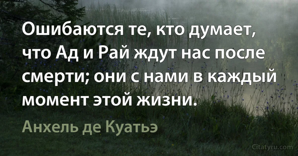 Ошибаются те, кто думает, что Ад и Рай ждут нас после смерти; они с нами в каждый момент этой жизни. (Анхель де Куатьэ)