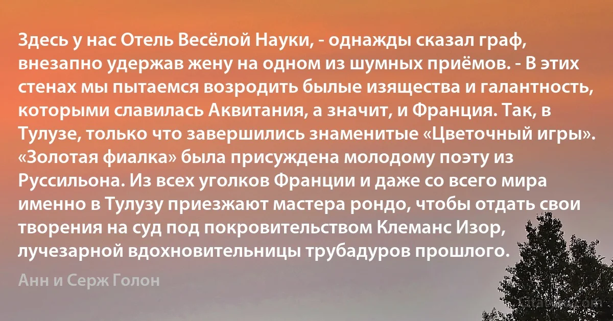 Здесь у нас Отель Весёлой Науки, - однажды сказал граф, внезапно удержав жену на одном из шумных приёмов. - В этих стенах мы пытаемся возродить былые изящества и галантность, которыми славилась Аквитания, а значит, и Франция. Так, в Тулузе, только что завершились знаменитые «Цветочный игры». «Золотая фиалка» была присуждена молодому поэту из Руссильона. Из всех уголков Франции и даже со всего мира именно в Тулузу приезжают мастера рондо, чтобы отдать свои творения на суд под покровительством Клеманс Изор, лучезарной вдохновительницы трубадуров прошлого. (Анн и Серж Голон)