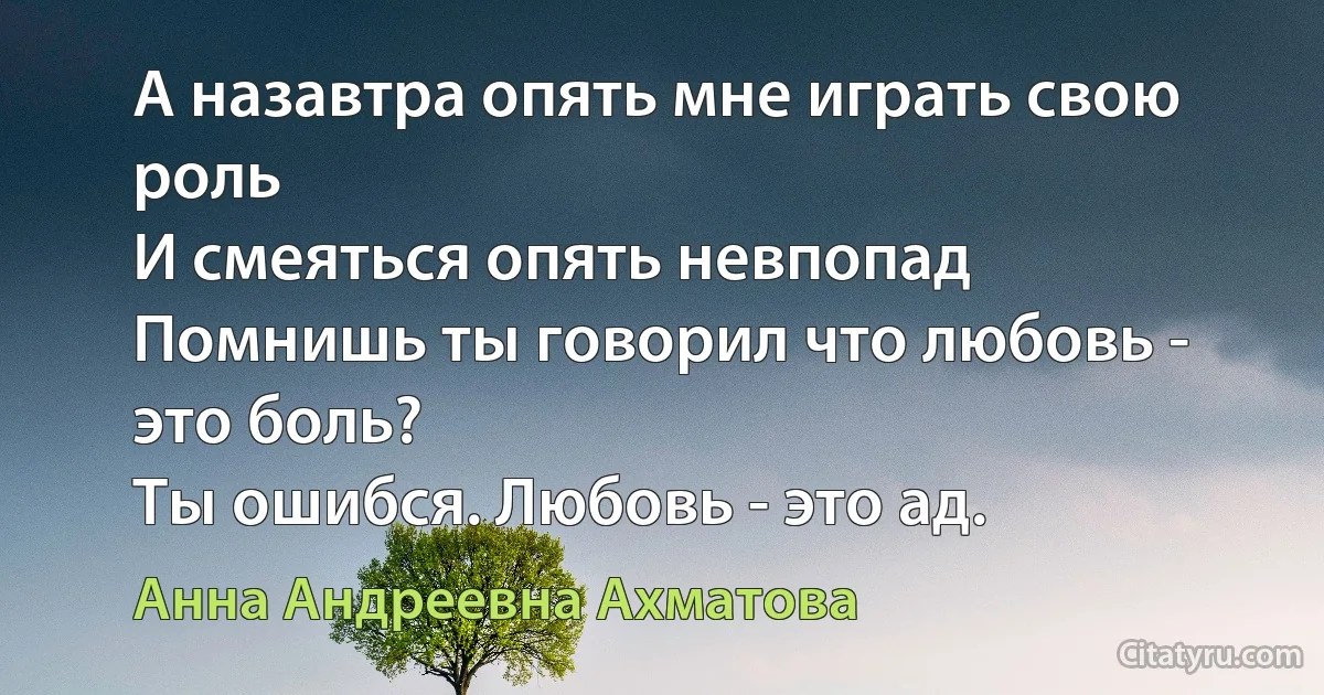 А назавтра опять мне играть свою роль
И смеяться опять невпопад
Помнишь ты говорил что любовь - это боль?
Ты ошибся. Любовь - это ад. (Анна Андреевна Ахматова)