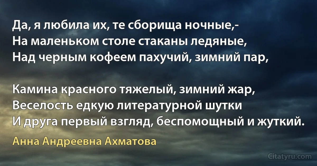 Да, я любила их, те сборища ночные,-
На маленьком столе стаканы ледяные,
Над черным кофеем пахучий, зимний пар,

Камина красного тяжелый, зимний жар,
Веселость едкую литературной шутки
И друга первый взгляд, беспомощный и жуткий. (Анна Андреевна Ахматова)