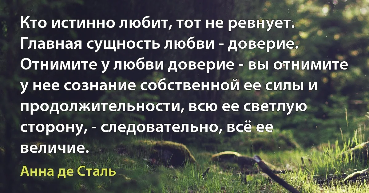 Кто истинно любит, тот не ревнует. Главная сущность любви - доверие. Отнимите у любви доверие - вы отнимите у нее сознание собственной ее силы и продолжительности, всю ее светлую сторону, - следовательно, всё ее величие. (Анна де Сталь)