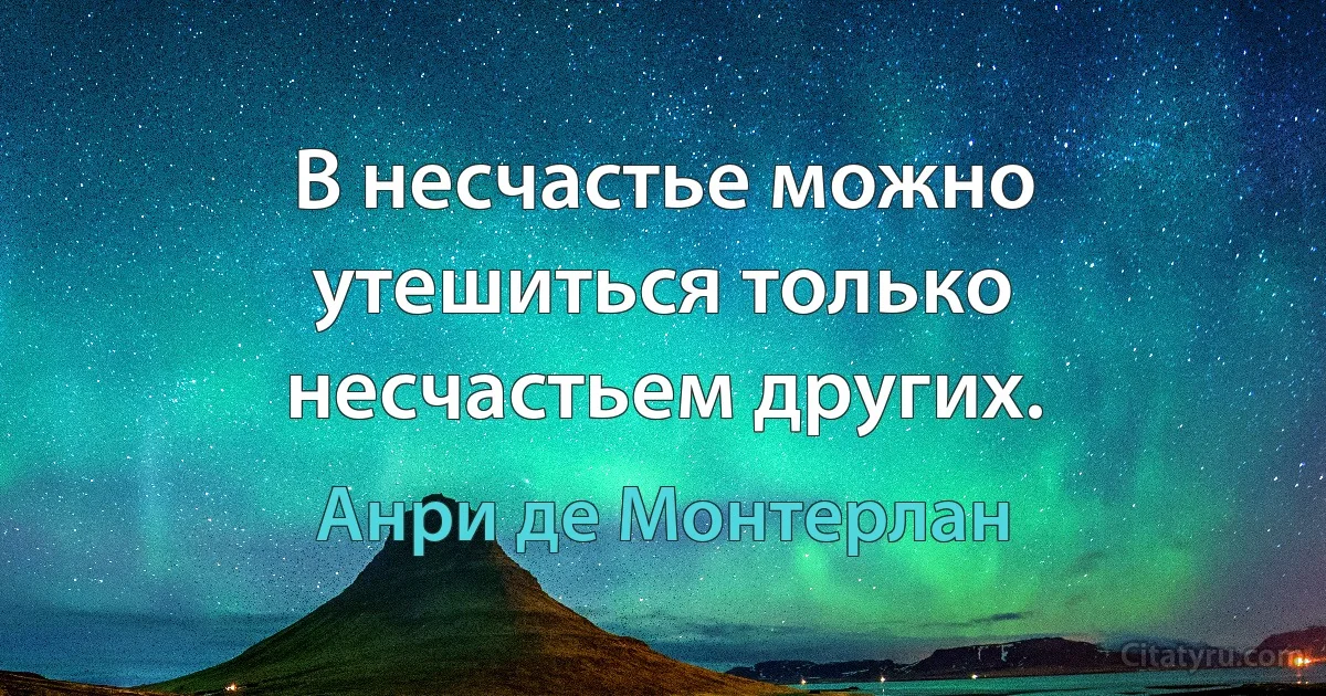 В несчастье можно утешиться только несчастьем других. (Анри де Монтерлан)