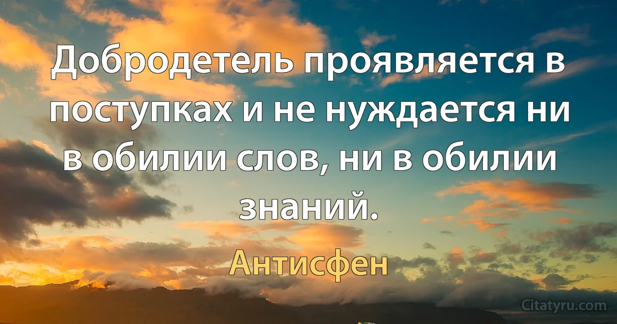 Добродетель проявляется в поступках и не нуждается ни в обилии слов, ни в обилии знаний. (Антисфен)