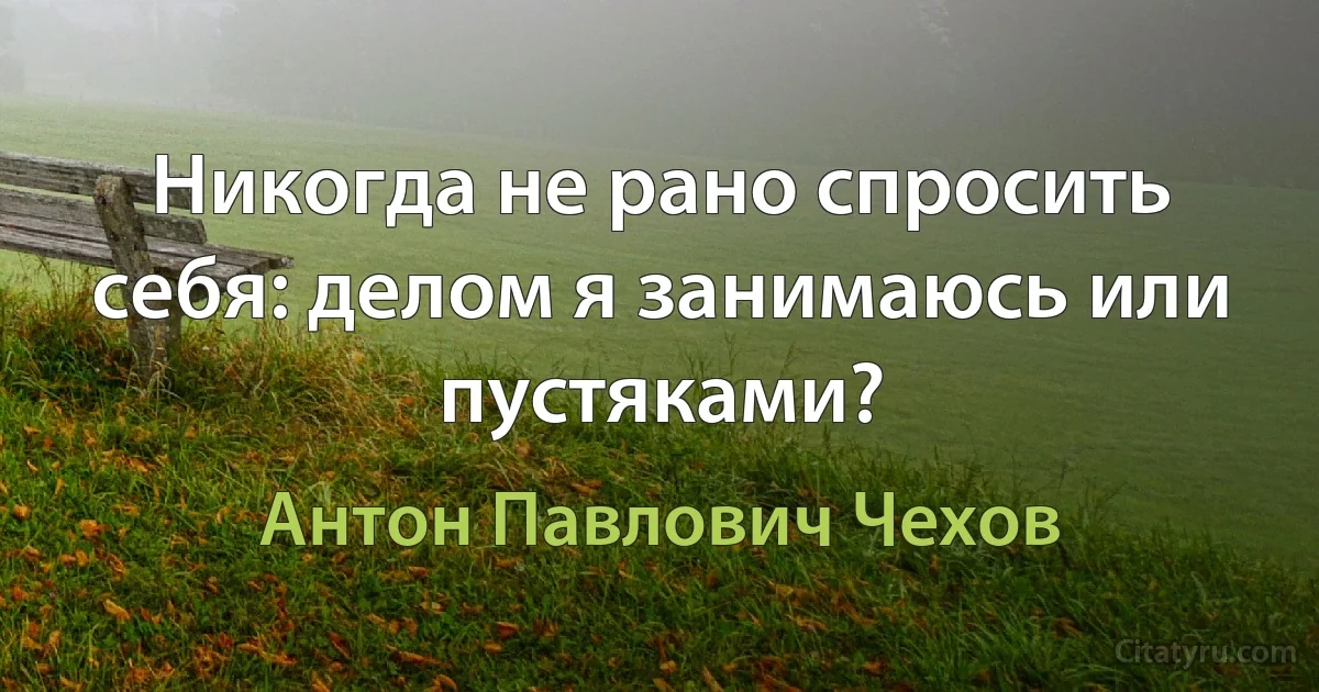 Никогда не рано спросить себя: делом я занимаюсь или пустяками? (Антон Павлович Чехов)