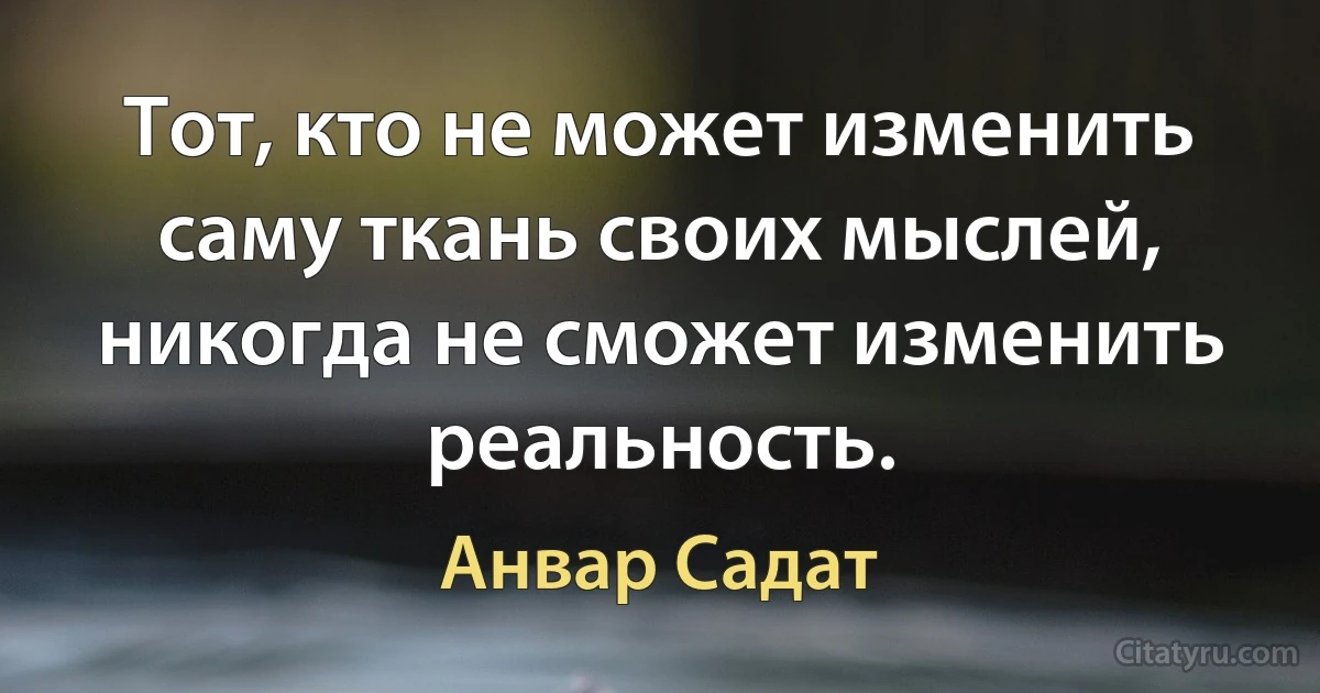 Тот, кто не может изменить саму ткань своих мыслей, никогда не сможет изменить реальность. (Анвар Садат)