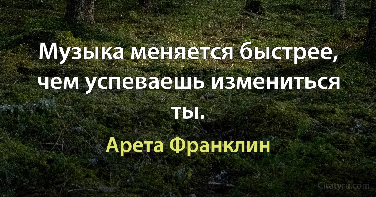 Музыка меняется быстрее, чем успеваешь измениться ты. (Арета Франклин)