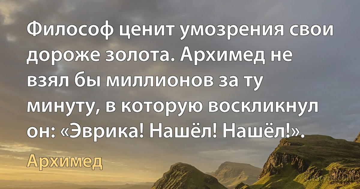 Философ ценит умозрения свои дороже золота. Архимед не взял бы миллионов за ту минуту, в которую воскликнул он: «Эврика! Нашёл! Нашёл!». (Архимед)