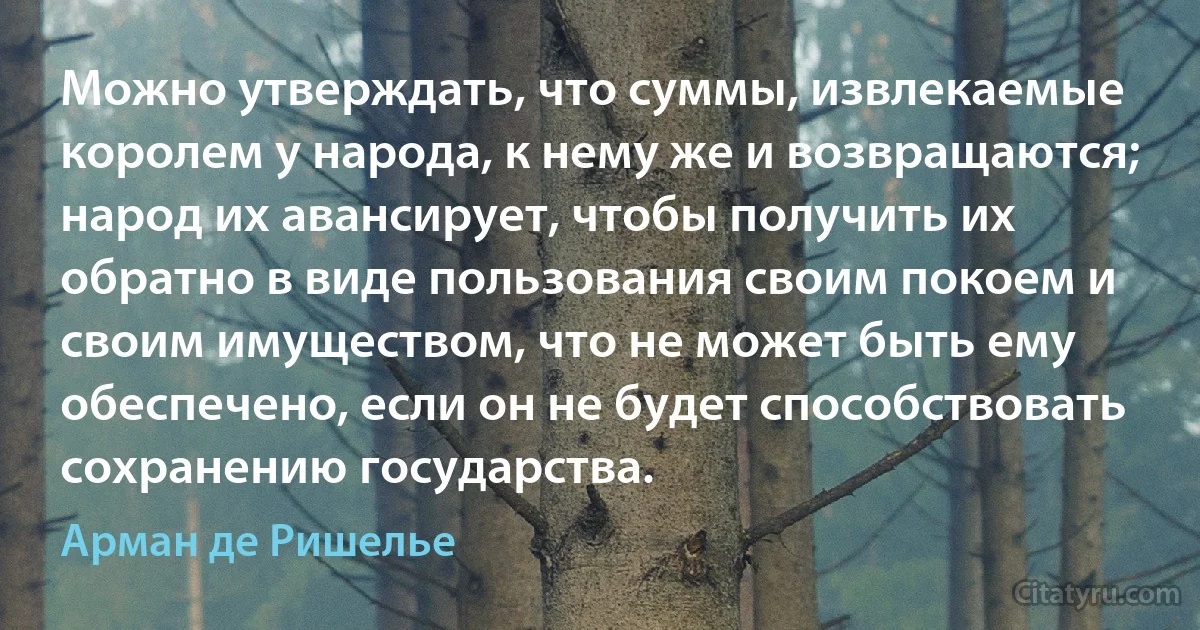 Можно утверждать, что суммы, извлекаемые королем у народа, к нему же и возвращаются; народ их авансирует, чтобы получить их обратно в виде пользования своим покоем и своим имуществом, что не может быть ему обеспечено, если он не будет способствовать сохранению государства. (Арман де Ришелье)