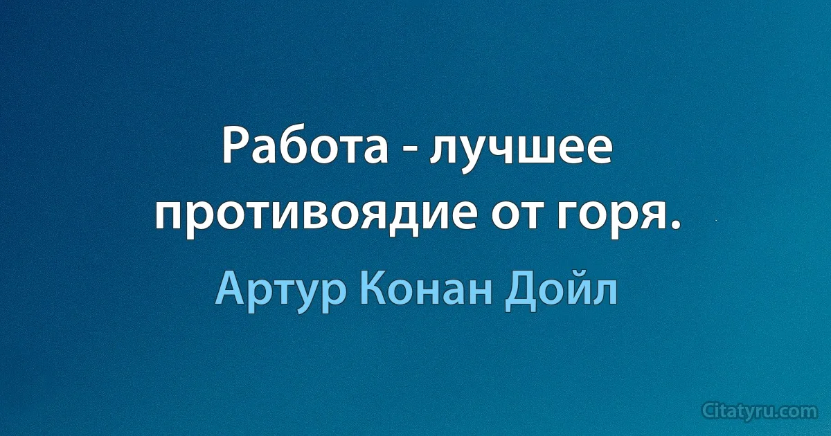 Работа - лучшее противоядие от горя. (Артур Конан Дойл)