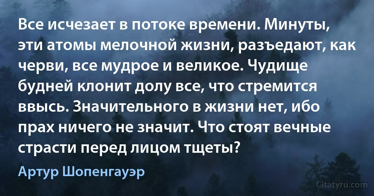 Все исчезает в потоке времени. Минуты, эти атомы мелочной жизни, разъедают, как черви, все мудрое и великое. Чудище будней клонит долу все, что стремится ввысь. Значительного в жизни нет, ибо прах ничего не значит. Что стоят вечные страсти перед лицом тщеты? (Артур Шопенгауэр)