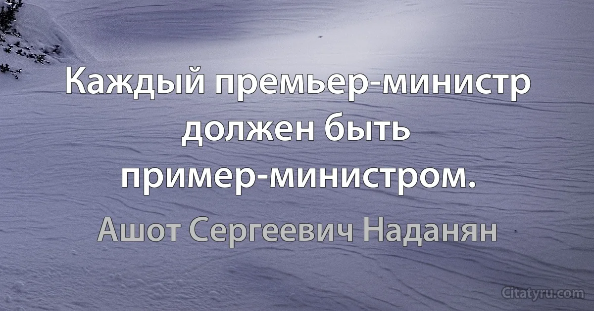 Каждый премьер-министр должен быть пример-министром. (Ашот Сергеевич Наданян)