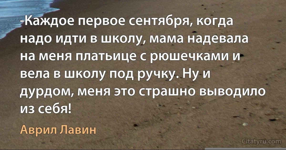 -Каждое первое сентября, когда надо идти в школу, мама надевала на меня платьице с рюшечками и вела в школу под ручку. Ну и дурдом, меня это страшно выводило из себя! (Аврил Лавин)