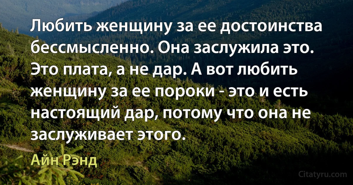 Любить женщину за ее достоинства бессмысленно. Она заслужила это. Это плата, а не дар. А вот любить женщину за ее пороки - это и есть настоящий дар, потому что она не заслуживает этого. (Айн Рэнд)