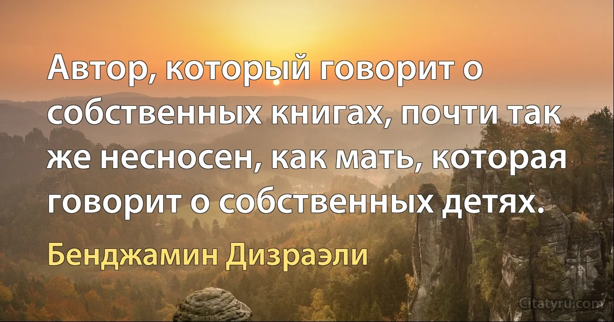 Автор, который говорит о собственных книгах, почти так же несносен, как мать, которая говорит о собственных детях. (Бенджамин Дизраэли)