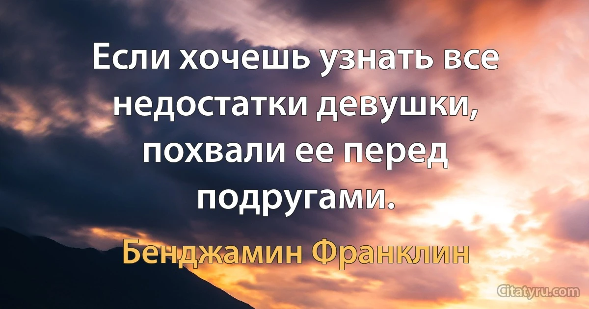 Если хочешь узнать все недостатки девушки, похвали ее перед подругами. (Бенджамин Франклин)