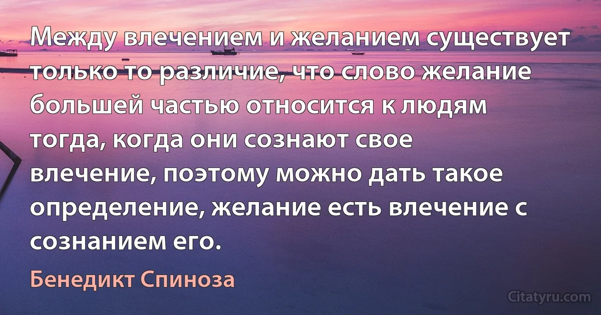 Между влечением и желанием существует только то различие, что слово желание большей частью относится к людям тогда, когда они сознают свое влечение, поэтому можно дать такое определение, желание есть влечение с сознанием его. (Бенедикт Спиноза)