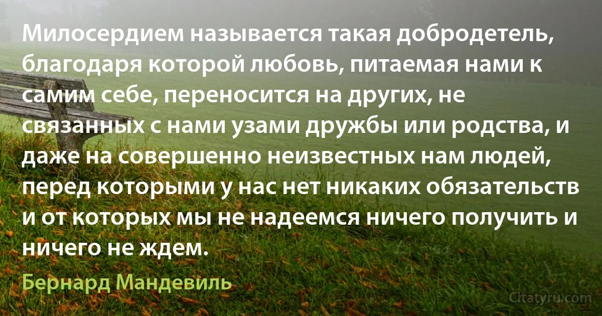 Милосердием называется такая добродетель, благодаря которой любовь, питаемая нами к самим себе, переносится на других, не связанных с нами узами дружбы или родства, и даже на совершенно неизвестных нам людей, перед которыми у нас нет никаких обязательств и от которых мы не надеемся ничего получить и ничего не ждем. (Бернард Мандевиль)