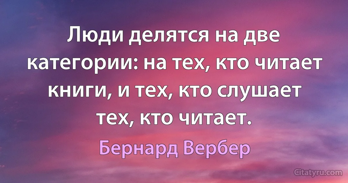 Люди делятся на две категории: на тех, кто читает книги, и тех, кто слушает тех, кто читает. (Бернард Вербер)