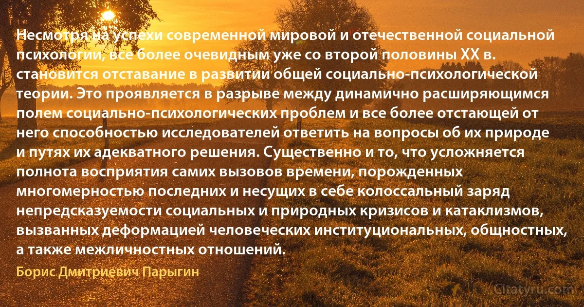 Несмотря на успехи современной мировой и отечественной социальной психологии, все более очевидным уже со второй половины ХХ в. становится отставание в развитии общей социально-психологической теории. Это проявляется в разрыве между динамично расширяющимся полем социально-психологических проблем и все более отстающей от него способностью исследователей ответить на вопросы об их природе и путях их адекватного решения. Существенно и то, что усложняется полнота восприятия самих вызовов времени, порожденных многомерностью последних и несущих в себе колоссальный заряд непредсказуемости социальных и природных кризисов и катаклизмов, вызванных деформацией человеческих институциональных, общностных, а также межличностных отношений. (Борис Дмитриевич Парыгин)