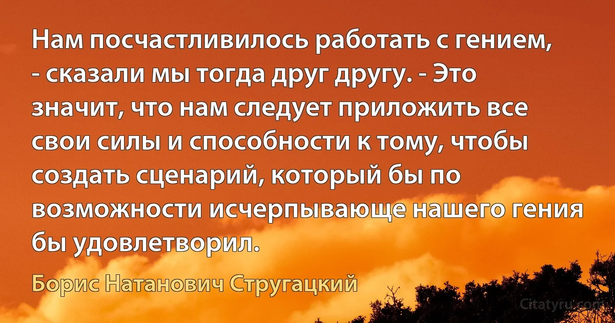 Нам посчастливилось работать с гением, - сказали мы тогда друг другу. - Это значит, что нам следует приложить все свои силы и способности к тому, чтобы создать сценарий, который бы по возможности исчерпывающе нашего гения бы удовлетворил. (Борис Натанович Стругацкий)