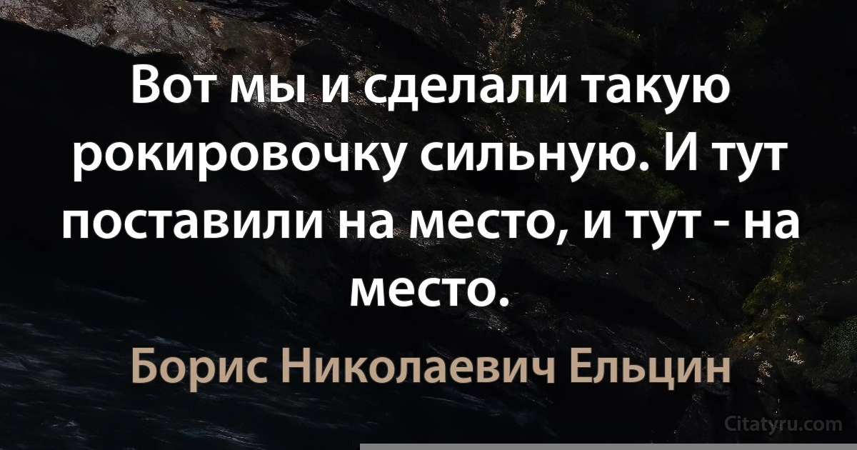 Вот мы и сделали такую рокировочку сильную. И тут поставили на место, и тут - на место. (Борис Николаевич Ельцин)