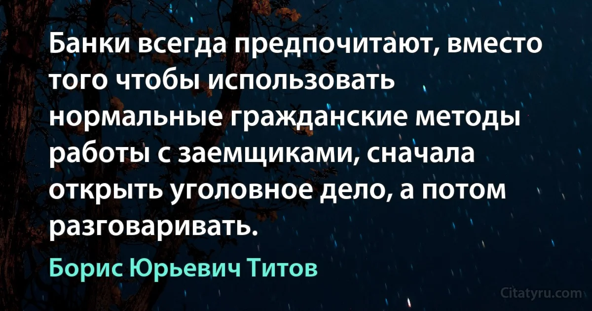 Банки всегда предпочитают, вместо того чтобы использовать нормальные гражданские методы работы с заемщиками, сначала открыть уголовное дело, а потом разговаривать. (Борис Юрьевич Титов)