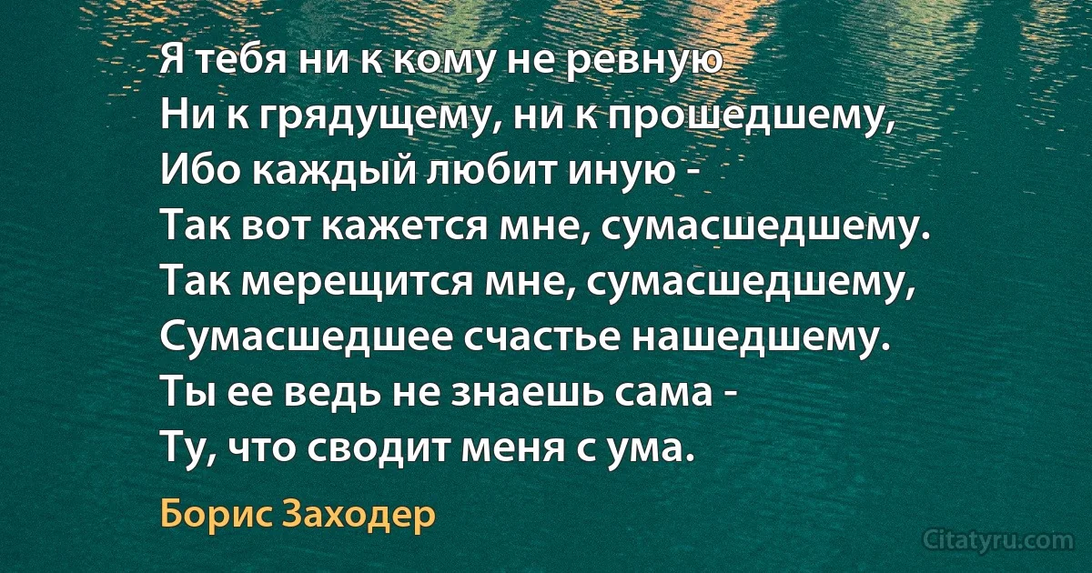 Я тебя ни к кому не ревную
Ни к грядущему, ни к прошедшему,
Ибо каждый любит иную -
Так вот кажется мне, сумасшедшему.
Так мерещится мне, сумасшедшему,
Сумасшедшее счастье нашедшему.
Ты ее ведь не знаешь сама -
Ту, что сводит меня с ума. (Борис Заходер)