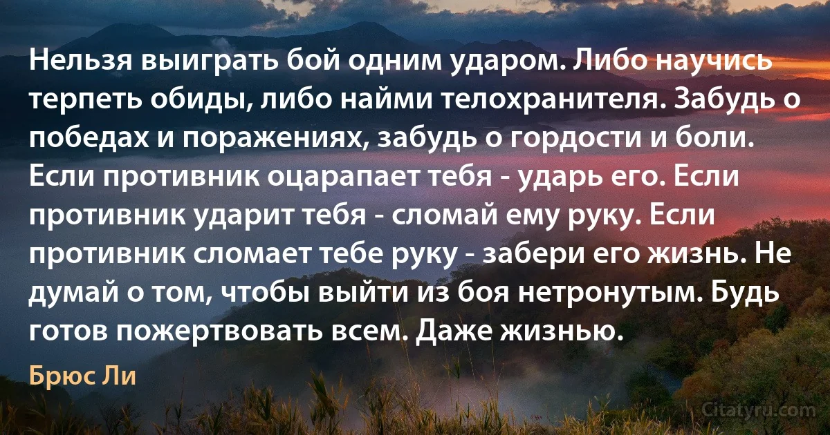 Нельзя выиграть бой одним ударом. Либо научись терпеть обиды, либо найми телохранителя. Забудь о победах и поражениях, забудь о гордости и боли. Если противник оцарапает тебя - ударь его. Если противник ударит тебя - сломай ему руку. Если противник сломает тебе руку - забери его жизнь. Не думай о том, чтобы выйти из боя нетронутым. Будь готов пожертвовать всем. Даже жизнью. (Брюс Ли)