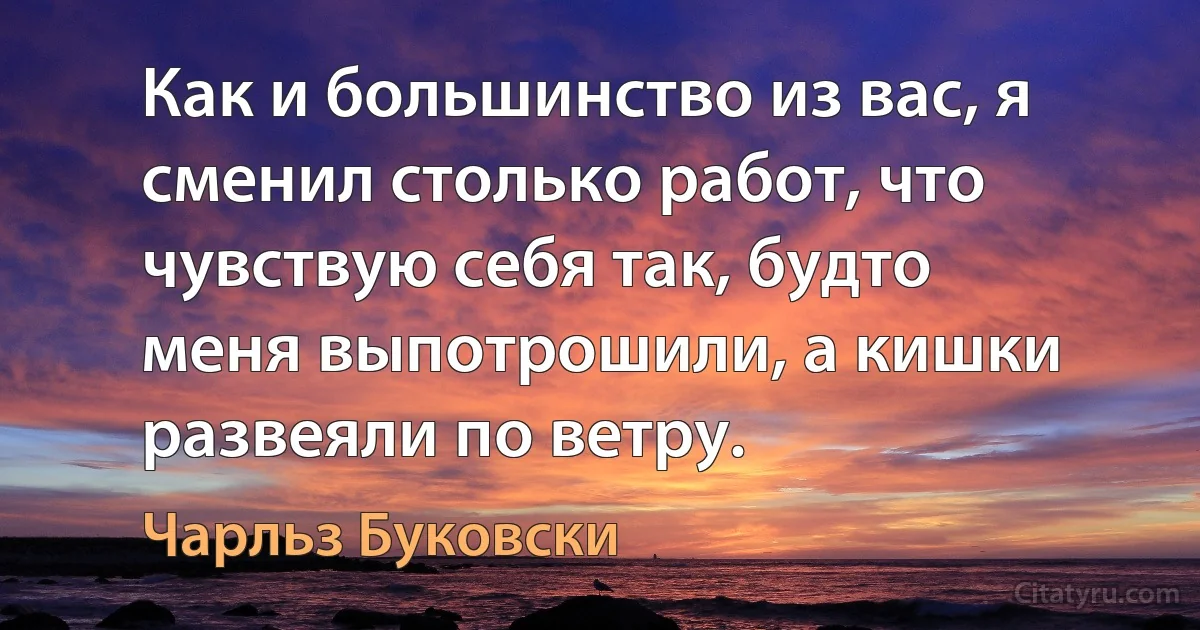 Как и большинство из вас, я сменил столько работ, что чувствую себя так, будто меня выпотрошили, а кишки развеяли по ветру. (Чарльз Буковски)