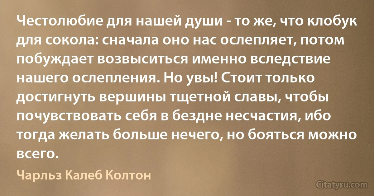 Честолюбие для нашей души - то же, что клобук для сокола: сначала оно нас ослепляет, потом побуждает возвыситься именно вследствие нашего ослепления. Но увы! Стоит только достигнуть вершины тщетной славы, чтобы почувствовать себя в бездне несчастия, ибо тогда желать больше нечего, но бояться можно всего. (Чарльз Калеб Колтон)