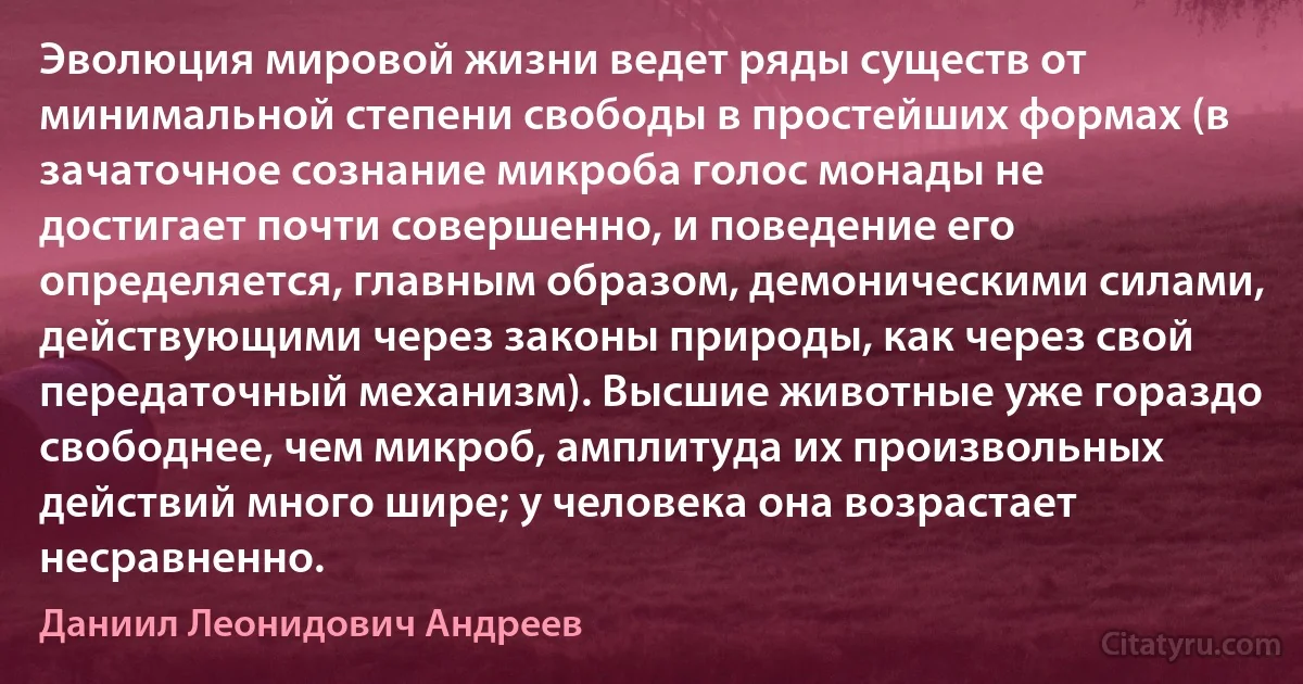 Эволюция мировой жизни ведет ряды существ от минимальной степени свободы в простейших формах (в зачаточное сознание микроба голос монады не достигает почти совершенно, и поведение его определяется, главным образом, демоническими силами, действующими через законы природы, как через свой передаточный механизм). Высшие животные уже гораздо свободнее, чем микроб, амплитуда их произвольных действий много шире; у человека она возрастает несравненно. (Даниил Леонидович Андреев)