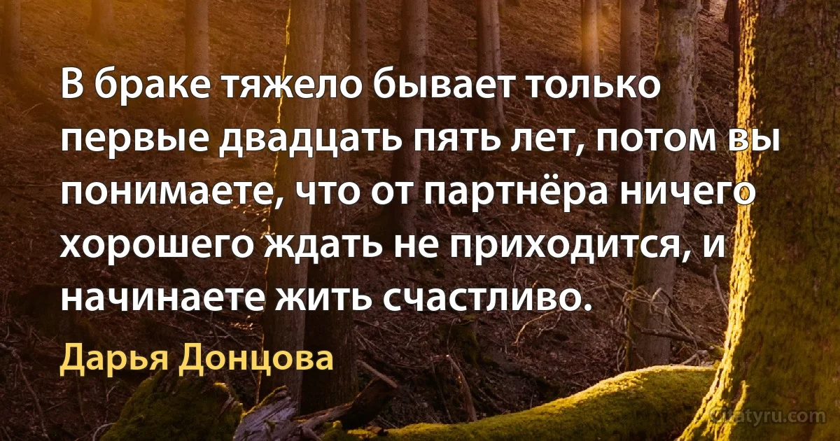 В браке тяжело бывает только первые двадцать пять лет, потом вы понимаете, что от партнёра ничего хорошего ждать не приходится, и начинаете жить счастливо. (Дарья Донцова)