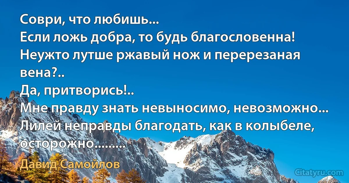 Соври, что любишь...
Если ложь добра, то будь благословенна!
Неужто лутше ржавый нож и перерезаная вена?..
Да, притворись!..
Мне правду знать невыносимо, невозможно...
Лилей неправды благодать, как в колыбеле, осторожно......... (Давид Самойлов)