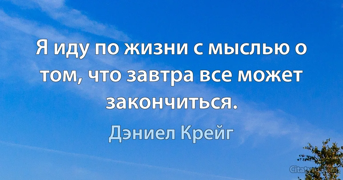 Я иду по жизни с мыслью о том, что завтра все может закончиться. (Дэниел Крейг)