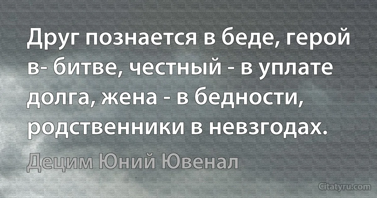 Друг познается в беде, герой в- битве, честный - в уплате долга, жена - в бедности, родственники в невзгодах. (Децим Юний Ювенал)