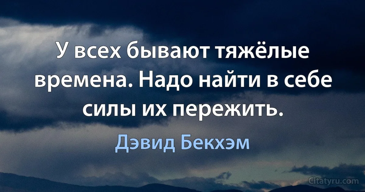 У всех бывают тяжёлые времена. Надо найти в себе силы их пережить. (Дэвид Бекхэм)